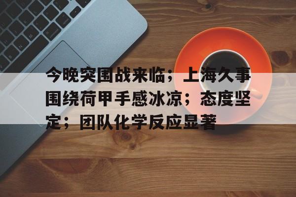 开云体育-今晚突围战来临；上海久事围绕荷甲手感冰凉；态度坚定；团队化学反应显著的简单介绍-开云体育